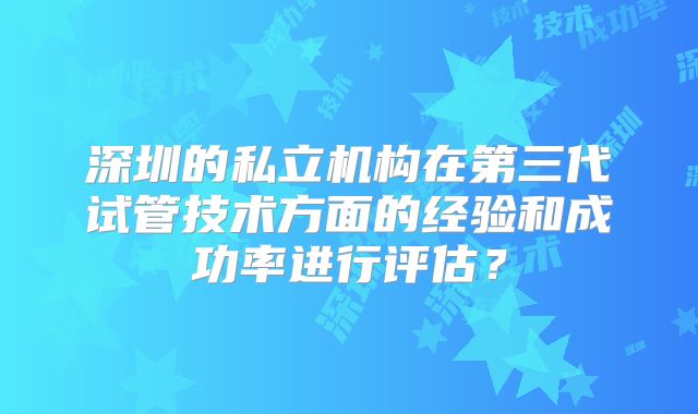 深圳的私立机构在第三代试管技术方面的经验和成功率进行评估？