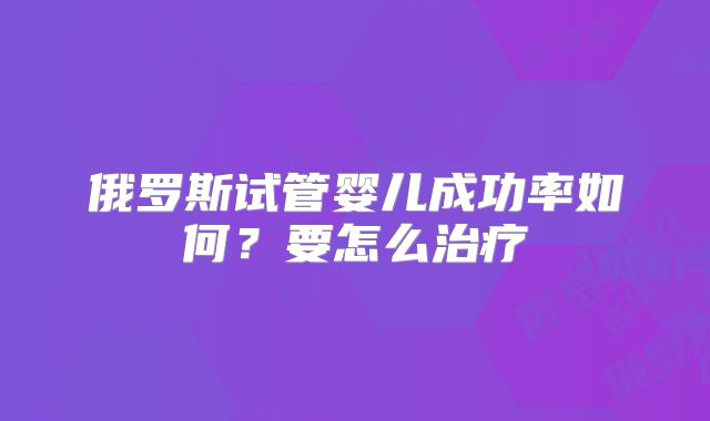 俄罗斯试管婴儿成功率如何？要怎么治疗