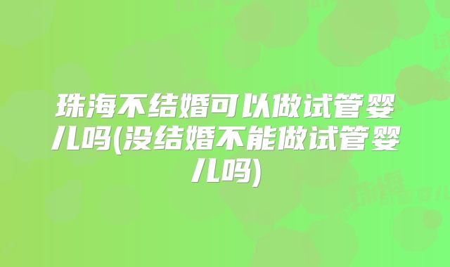 珠海不结婚可以做试管婴儿吗(没结婚不能做试管婴儿吗)