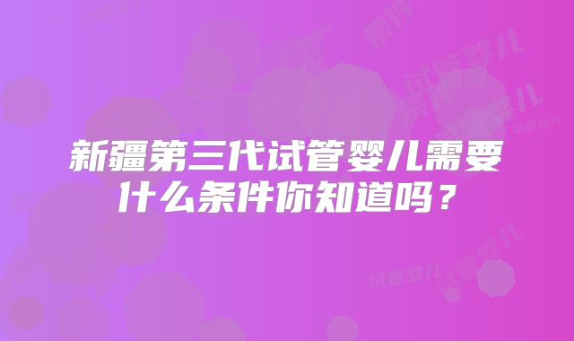 新疆第三代试管婴儿需要什么条件你知道吗？
