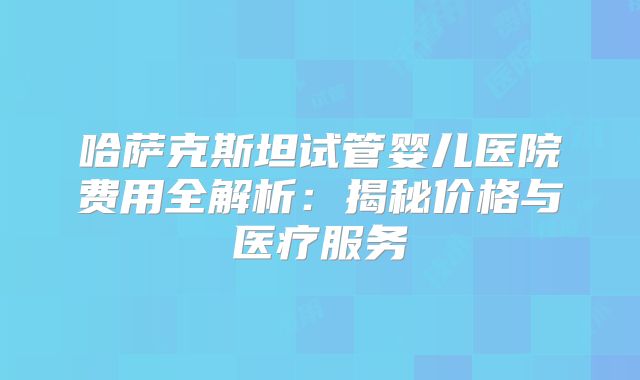 哈萨克斯坦试管婴儿医院费用全解析：揭秘价格与医疗服务