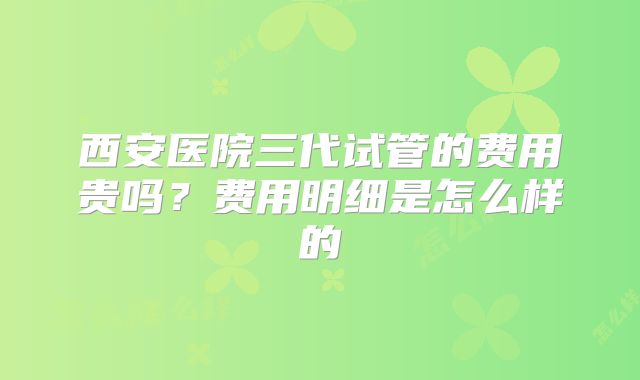 西安医院三代试管的费用贵吗？费用明细是怎么样的