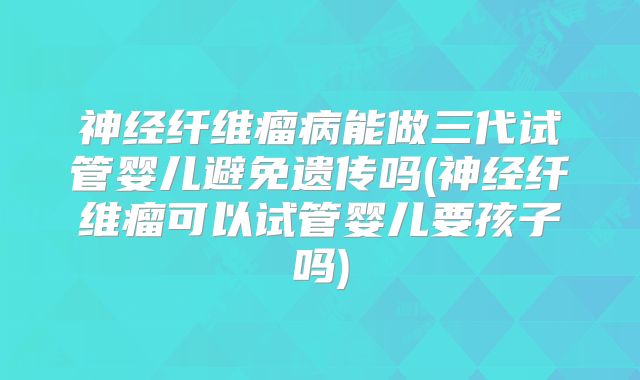神经纤维瘤病能做三代试管婴儿避免遗传吗(神经纤维瘤可以试管婴儿要孩子吗)