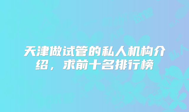 天津做试管的私人机构介绍，求前十名排行榜