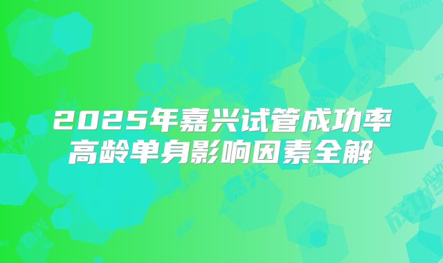 2025年嘉兴试管成功率高龄单身影响因素全解