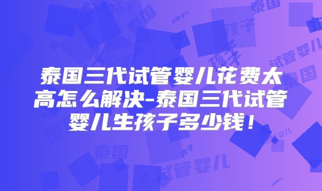 泰国三代试管婴儿花费太高怎么解决-泰国三代试管婴儿生孩子多少钱!
