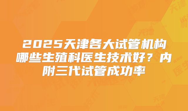 2025天津各大试管机构哪些生殖科医生技术好？内附三代试管成功率