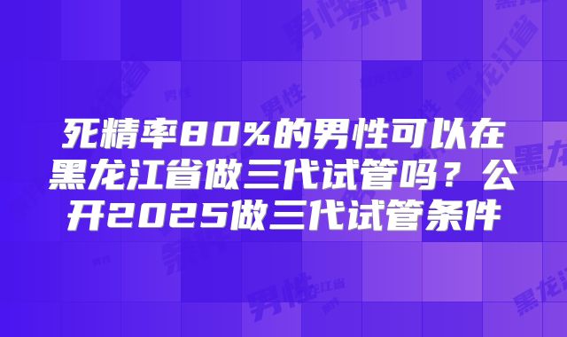 死精率80%的男性可以在黑龙江省做三代试管吗？公开2025做三代试管条件