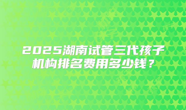 2025湖南试管三代孩子机构排名费用多少钱？