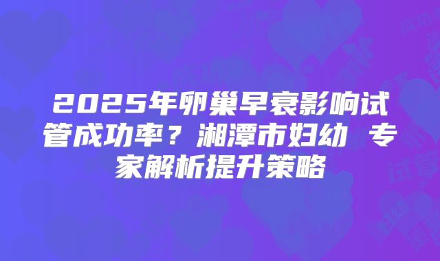 2025年卵巢早衰影响试管成功率？湘潭市妇幼 专家解析提升策略