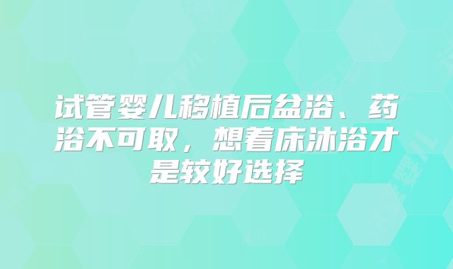 试管婴儿移植后盆浴、药浴不可取，想着床沐浴才是较好选择