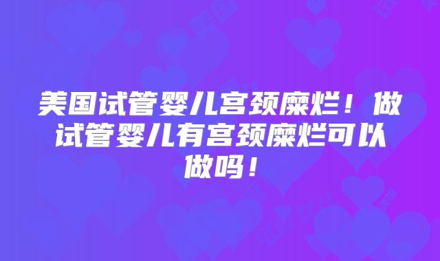 美国试管婴儿宫颈糜烂！做试管婴儿有宫颈糜烂可以做吗！