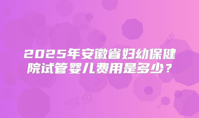 2025年安徽省妇幼保健院试管婴儿费用是多少？