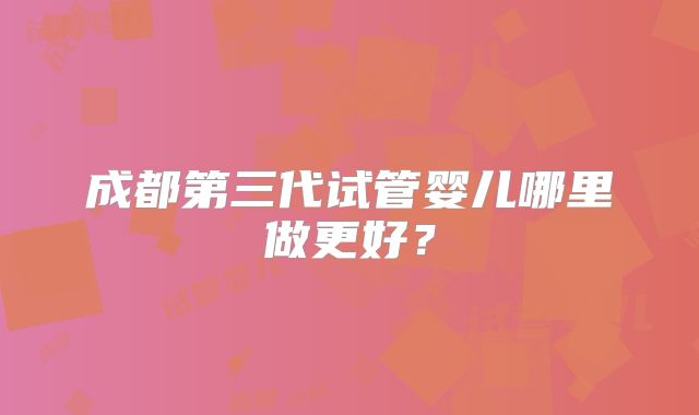 成都第三代试管婴儿哪里做更好？