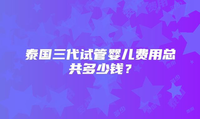 泰国三代试管婴儿费用总共多少钱?