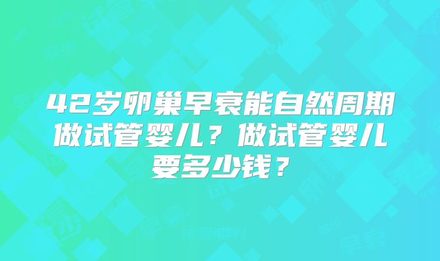42岁卵巢早衰能自然周期做试管婴儿?做试管婴儿要多少钱?