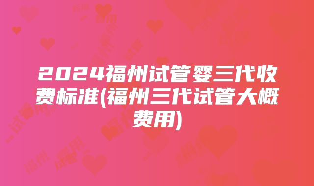 2024福州试管婴三代收费标准(福州三代试管大概费用)