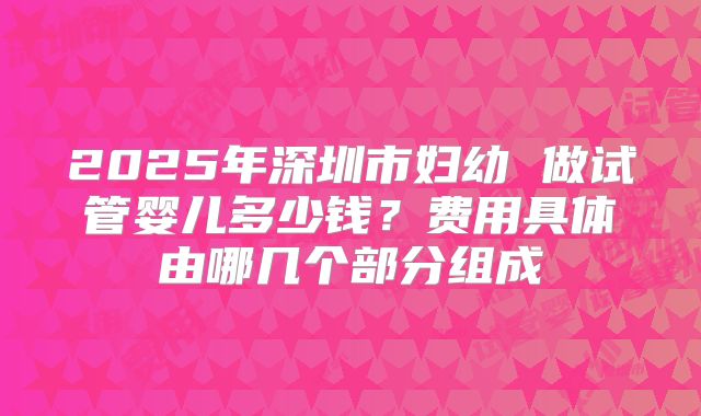2025年深圳市妇幼 做试管婴儿多少钱？费用具体由哪几个部分组成