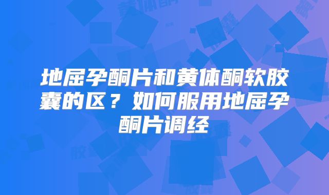 地屈孕酮片和黄体酮软胶囊的区?如何服用地屈孕酮片调经