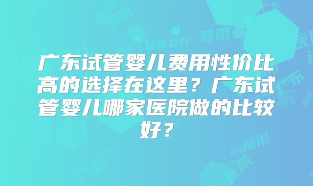 广东试管婴儿费用性价比高的选择在这里？广东试管婴儿哪家医院做的比较好？