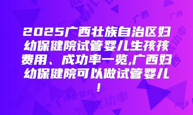 2025广西壮族自治区妇幼保健院试管婴儿生孩孩费用、成功率一览,广西妇幼保健院可以做试管婴儿！