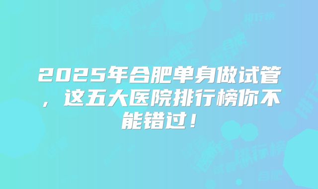 2025年合肥单身做试管，这五大医院排行榜你不能错过！