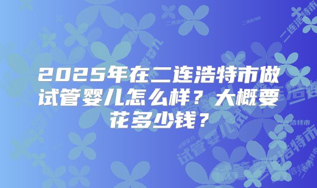 2025年在二连浩特市做试管婴儿怎么样?大概要花多少钱?