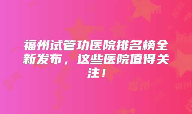 福州试管功医院排名榜全新发布，这些医院值得关注！