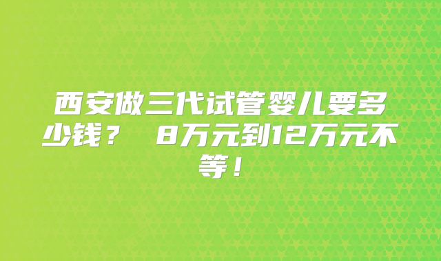 西安做三代试管婴儿要多少钱？ 8万元到12万元不等！