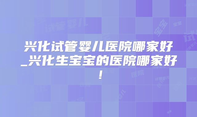 兴化试管婴儿医院哪家好_兴化生宝宝的医院哪家好！