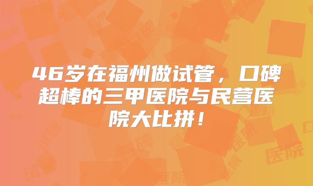 46岁在福州做试管，口碑超棒的三甲医院与民营医院大比拼！