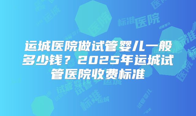 运城医院做试管婴儿一般多少钱？2025年运城试管医院收费标准