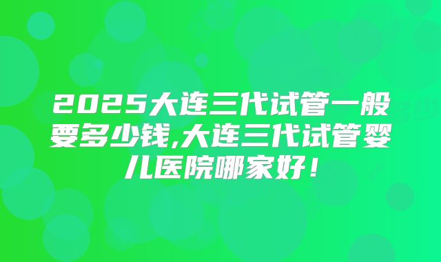 2025大连三代试管一般要多少钱,大连三代试管婴儿医院哪家好！