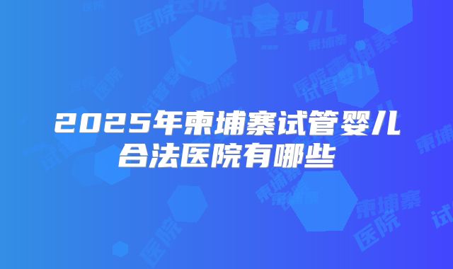 2025年柬埔寨试管婴儿合法医院有哪些