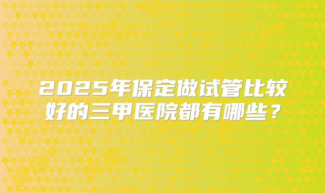 2025年保定做试管比较好的三甲医院都有哪些？