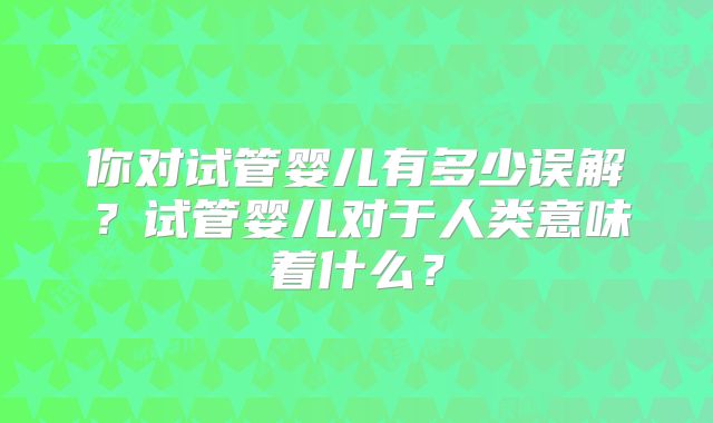 你对试管婴儿有多少误解?试管婴儿对于人类意味着什么?