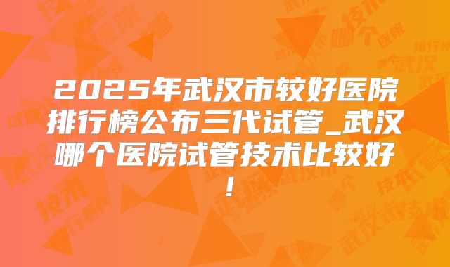 2025年武汉市较好医院排行榜公布三代试管_武汉哪个医院试管技术比较好！