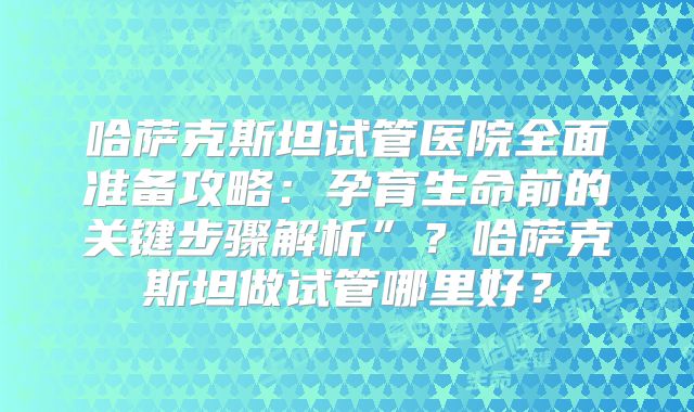 哈萨克斯坦试管医院全面准备攻略：孕育生命前的关键步骤解析”？哈萨克斯坦做试管哪里好？