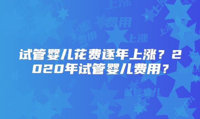 试管婴儿花费逐年上涨？2020年试管婴儿费用？