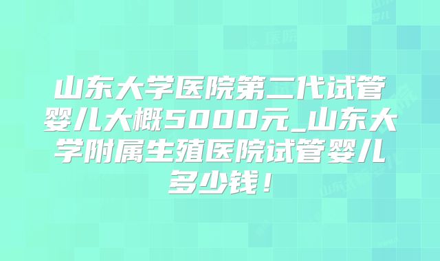 山东大学医院第二代试管婴儿大概5000元_山东大学附属生殖医院试管婴儿多少钱！