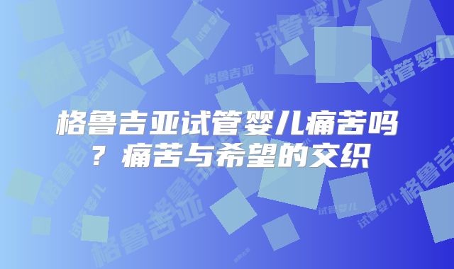 格鲁吉亚试管婴儿痛苦吗?痛苦与希望的交织