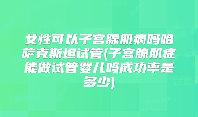 女性可以子宫腺肌病吗哈萨克斯坦试管(子宫腺肌症能做试管婴儿吗成功率是多少)