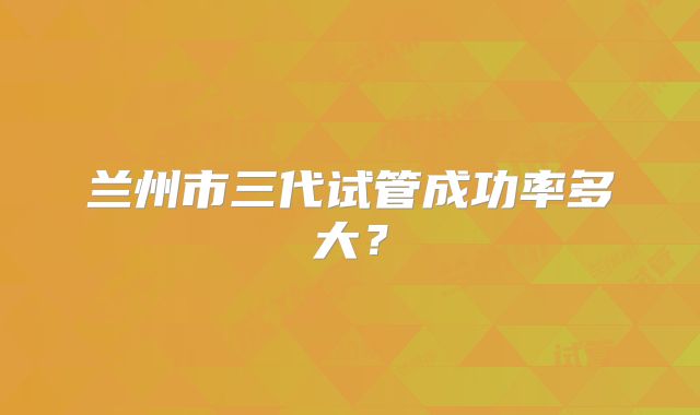 兰州市三代试管成功率多大？