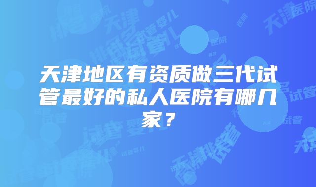 天津地区有资质做三代试管最好的私人医院有哪几家?