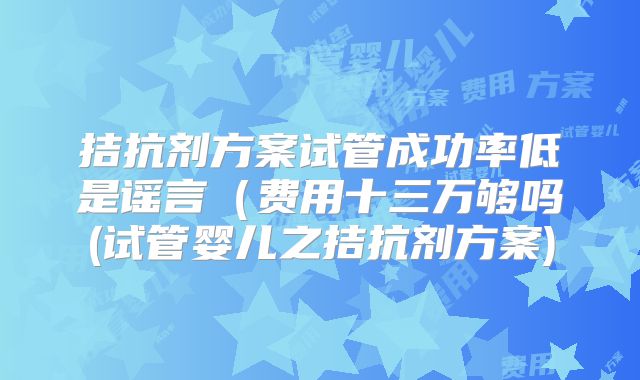 拮抗剂方案试管成功率低是谣言(费用十三万够吗(试管婴儿之拮抗剂方案)