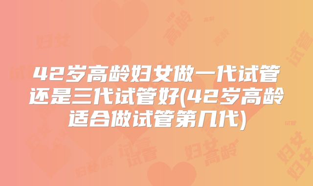 42岁高龄妇女做一代试管还是三代试管好(42岁高龄适合做试管第几代)