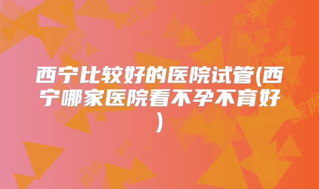 西宁比较好的医院试管(西宁哪家医院看不孕不育好)