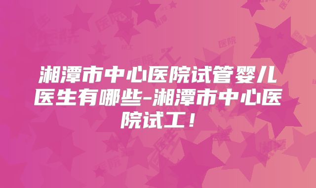 湘潭市中心医院试管婴儿医生有哪些-湘潭市中心医院试工!