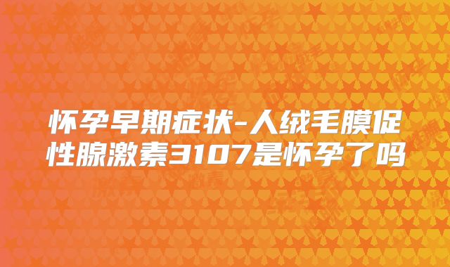 怀孕早期症状-人绒毛膜促性腺激素3107是怀孕了吗