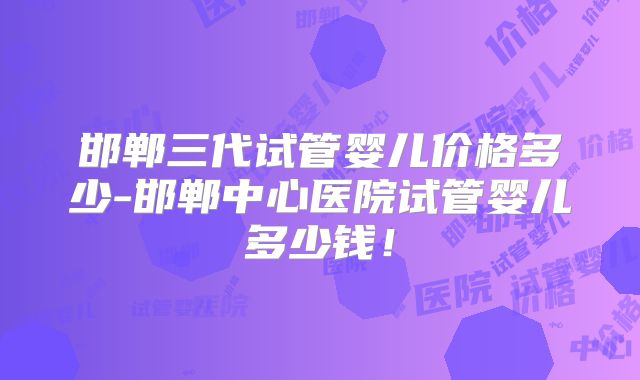邯郸三代试管婴儿价格多少-邯郸中心医院试管婴儿多少钱!